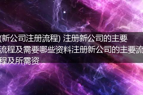 (新公司注册流程) 注册新公司的主要流程及需要哪些资料注册新公司的主要流程及所需资