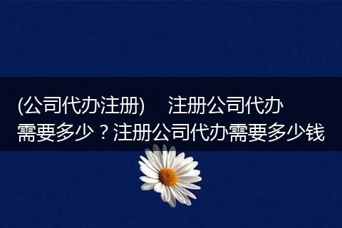 (公司代办注册)    注册公司代办需要多少？注册公司代办需要多少钱