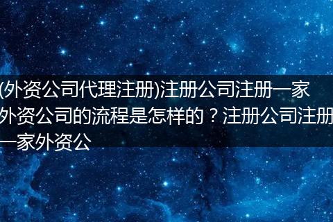 (外资公司代理注册)注册公司注册一家外资公司的流程是怎样的？注册公司注册一家外资公