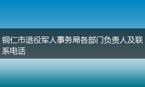 铜仁市退役军人事务局各部门负责人及联系电话