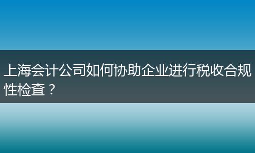 上海会计公司如何协助企业进行税收合规性检查？