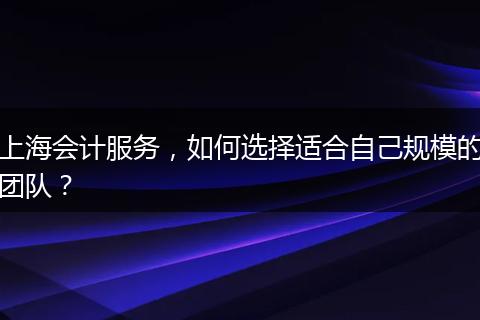 上海会计服务，如何选择适合自己规模的团队？