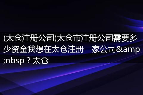 (太仓注册公司)太仓市注册公司需要多少资金我想在太仓注册一家公司&nbsp？太仓
