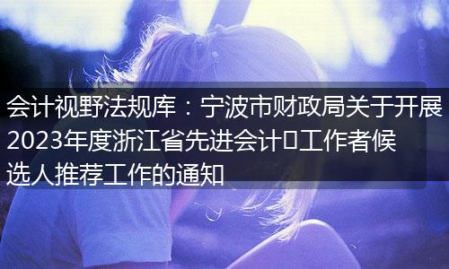 会计视野法规库：宁波市财政局关于开展2023年度浙江省先进会计​工作者候选人推荐工作的通知