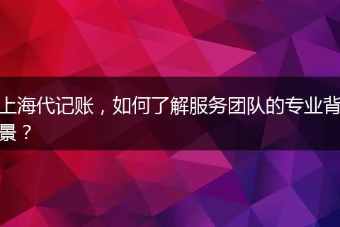 上海代记账，如何了解服务团队的专业背景？