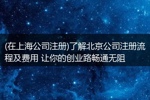 (在上海公司注册)了解北京公司注册流程及费用 让你的创业路畅通无阻