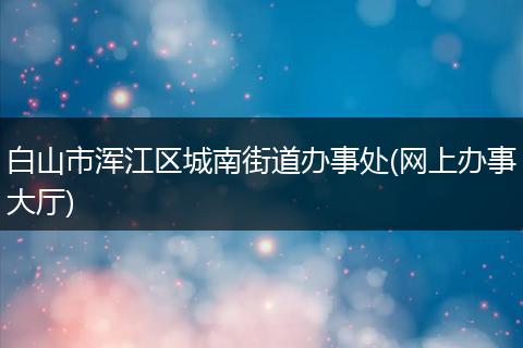 白山市浑江区城南街道办事处(网上办事大厅)
