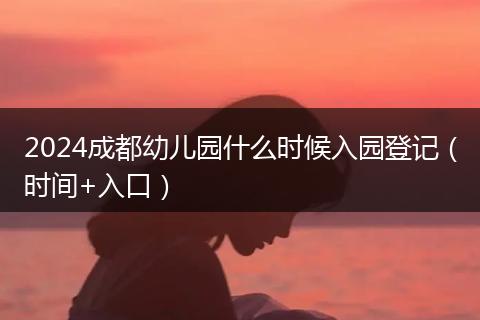 2024成都幼儿园什么时候入园登记（时间+入口）