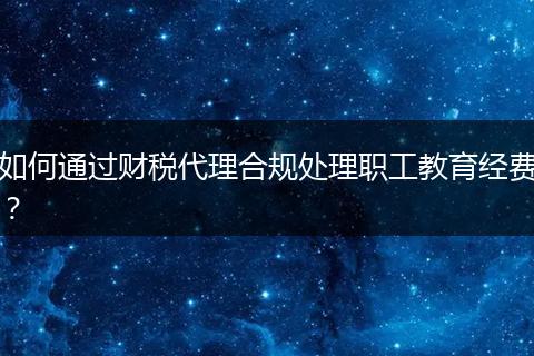 如何通过财税代理合规处理职工教育经费？
