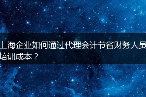 上海企业如何通过代理会计节省财务人员培训成本？