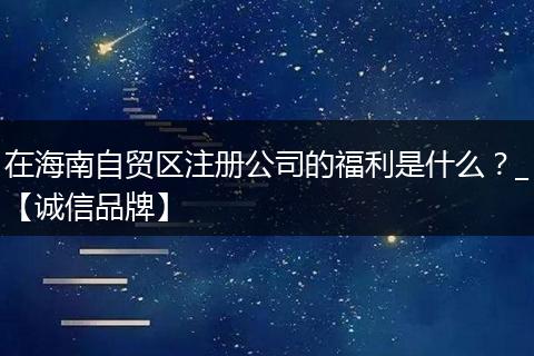 在海南自贸区注册公司的福利是什么？_【诚信品牌】