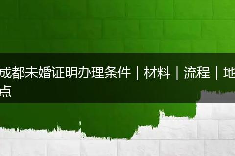 成都未婚证明办理条件｜材料｜流程｜地点