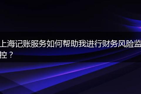 上海记账服务如何帮助我进行财务风险监控？