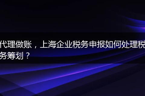 代理做账，上海企业税务申报如何处理税务筹划？