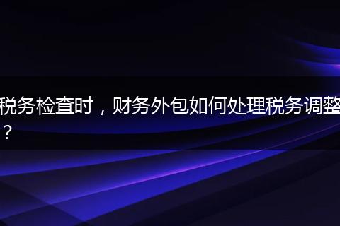 税务检查时，财务外包如何处理税务调整？