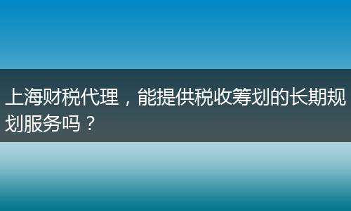 上海财税代理，能提供税收筹划的长期规划服务吗？