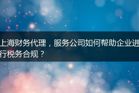上海财务代理，服务公司如何帮助企业进行税务合规？