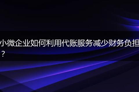 小微企业如何利用代账服务减少财务负担？