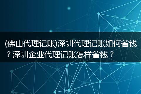 (佛山代理记账)深圳代理记账如何省钱？深圳企业代理记账怎样省钱？