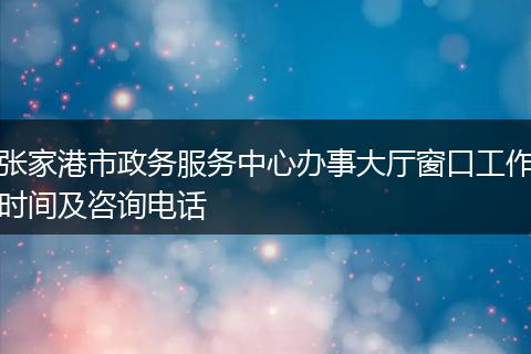 张家港市政务服务中心办事大厅窗口工作时间及咨询电话
