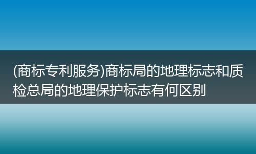 (商标专利服务)商标局的地理标志和质检总局的地理保护标志有何区别