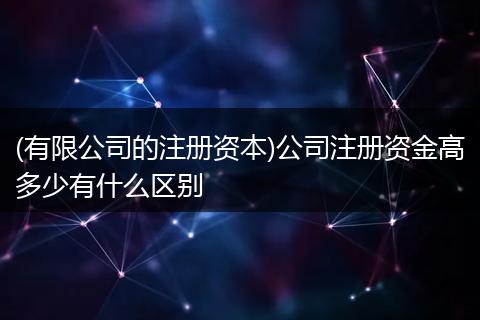 (有限公司的注册资本)公司注册资金高多少有什么区别
