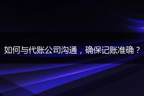 如何与代账公司沟通，确保记账准确？