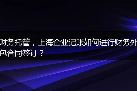 财务托管，上海企业记账如何进行财务外包合同签订？