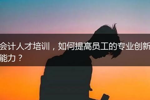 会计人才培训，如何提高员工的专业创新能力？