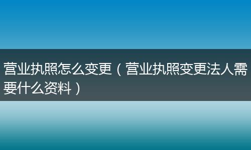 营业执照怎么变更（营业执照变更法人需要什么资料）