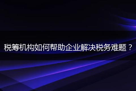 税筹机构如何帮助企业解决税务难题？
