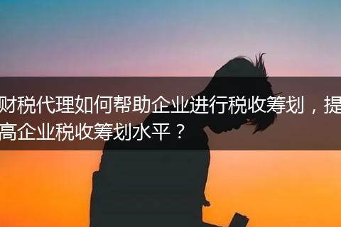 财税代理如何帮助企业进行税收筹划，提高企业税收筹划水平？