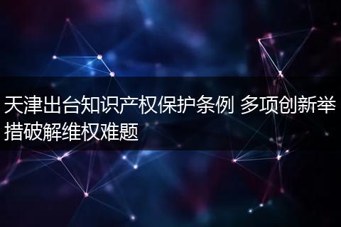 天津出台知识产权保护条例 多项创新举措破解维权难题