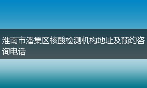 淮南市潘集区核酸检测机构地址及预约咨询电话