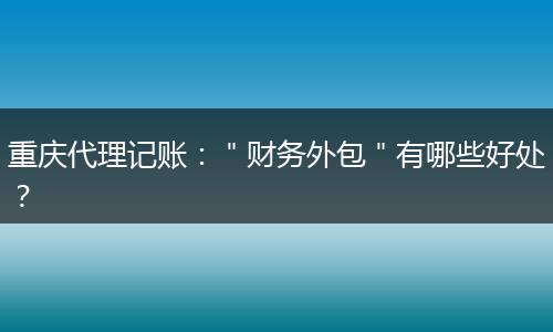 重庆代理记账：＂财务外包＂有哪些好处？