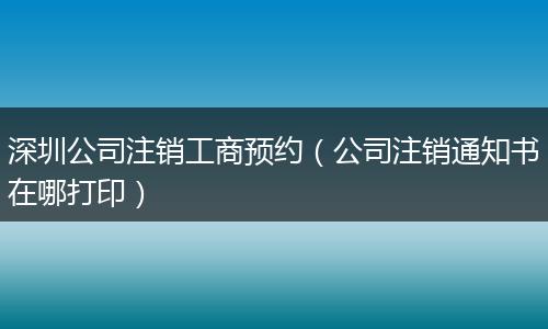 深圳公司注销工商预约（公司注销通知书在哪打印）