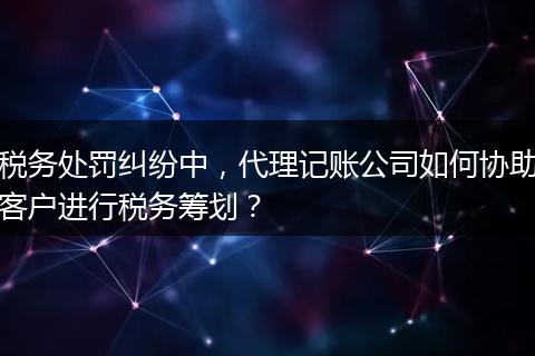 税务处罚纠纷中，代理记账公司如何协助客户进行税务筹划？