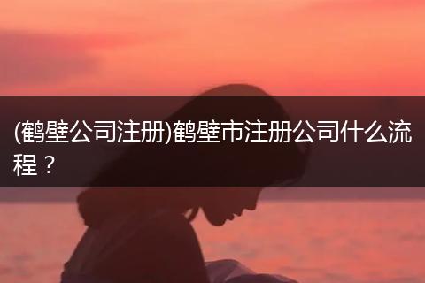 (鹤壁公司注册)鹤壁市注册公司什么流程？