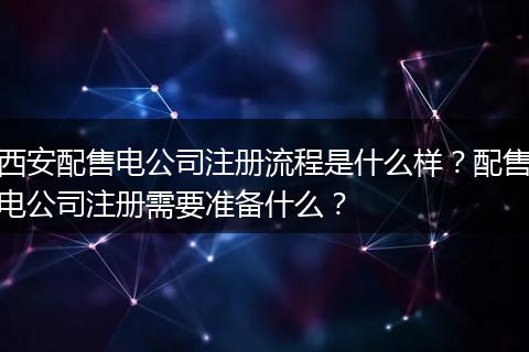 西安配售电公司注册流程是什么样？配售电公司注册需要准备什么？