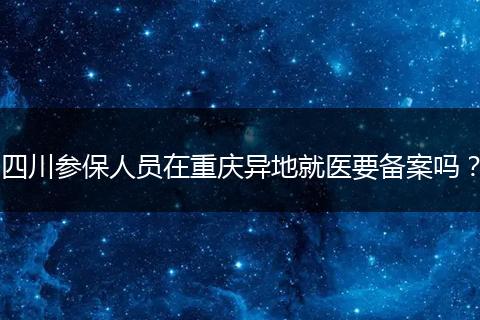 四川参保人员在重庆异地就医要备案吗？