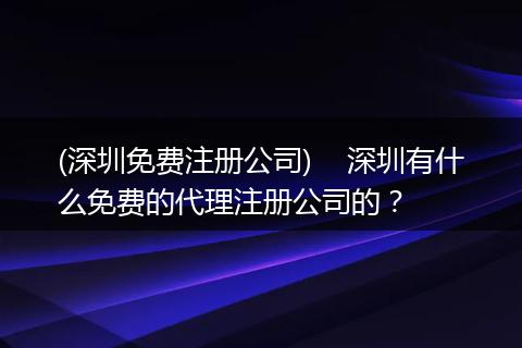 (深圳免费注册公司)    深圳有什么免费的代理注册公司的？