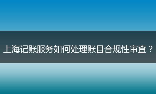上海记账服务如何处理账目合规性审查？