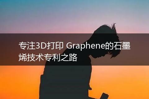 专注3D打印 Graphene的石墨烯技术专利之路