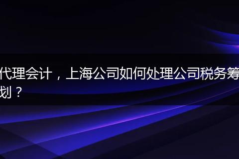 代理会计，上海公司如何处理公司税务筹划？