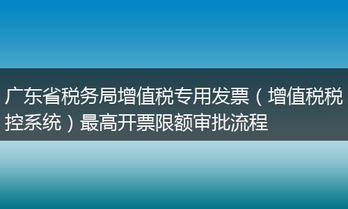 广东省税务局增值税专用发票(增值税税控系统)最高开票限额审批流程