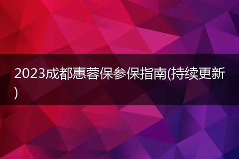 2023成都惠蓉保参保指南(持续更新)