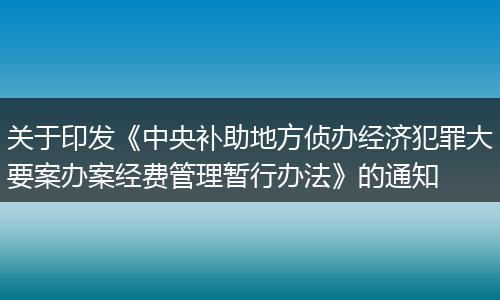 关于印发《中央补助地方侦办经济犯罪大要案办案经费管理暂行办法》的通知
