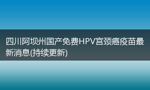 四川阿坝州国产免费HPV宫颈癌疫苗最新消息(持续更新)