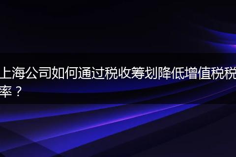 上海公司如何通过税收筹划降低增值税税率？