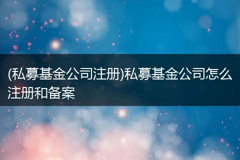 (私募基金公司注册)私募基金公司怎么注册和备案